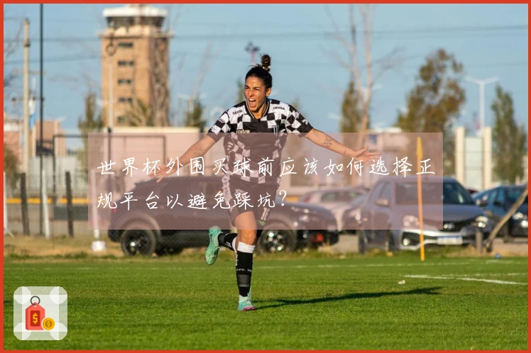 世界杯外围买球前应该如何选择正规平台以避免踩坑?